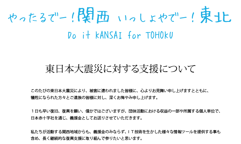 やったるでー！関西　いっしょやでー！東北　Do it KANSAI for TOHOKU　東北地方太平洋沖地震に対する支援について
このたびの東日本大震災により、被害に遭われました皆様に、心よりお見舞い申し上げますとともに、
犠牲になられた方々とご遺族の皆様に対し、深くお悔やみ申し上げます。
１日も早い復旧、復興を願い、僅かではございますが、団体活動における収益の一部や所属する個人単位で、
日本赤十字社を通じ、義援金としてお送りさせていただきます。
私たちが活動する関西地域からも、義援金のみならず、ＩＴ技術を生かした様々な情報ツールを提供する事も含め、
長く継続的な復興支援に取り組んで参りたいと思います。